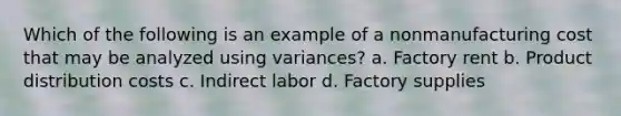 Which of the following is an example of a nonmanufacturing cost that may be analyzed using variances? a. Factory rent b. Product distribution costs c. Indirect labor d. Factory supplies