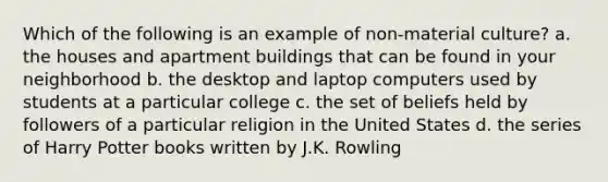 Which of the following is an example of non-material culture? a. the houses and apartment buildings that can be found in your neighborhood b. the desktop and laptop computers used by students at a particular college c. the set of beliefs held by followers of a particular religion in the United States d. the series of Harry Potter books written by J.K. Rowling