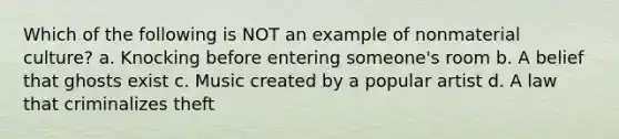 Which of the following is NOT an example of nonmaterial culture? a. Knocking before entering someone's room b. A belief that ghosts exist c. Music created by a popular artist d. A law that criminalizes theft