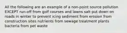 All the following are an example of a non-point source pollution EXCEPT run-off from golf courses and lawns salt put down on roads in winter to prevent icing sediment from erosion from construction sites nutrients from sewage treatment plants bacteria from pet waste