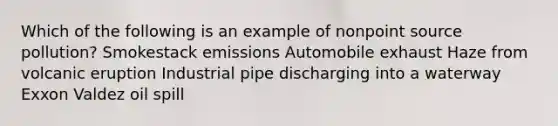 Which of the following is an example of nonpoint source pollution? Smokestack emissions Automobile exhaust Haze from volcanic eruption Industrial pipe discharging into a waterway Exxon Valdez oil spill