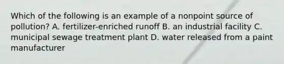 Which of the following is an example of a nonpoint source of pollution? A. fertilizer-enriched runoff B. an industrial facility C. municipal sewage treatment plant D. water released from a paint manufacturer