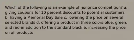 Which of the following is an example of nonprice competition? a. giving coupons for 10 percent discounts to potential customers b. having a Memorial Day Sale c. lowering the price on several selected brands d. offering a product in three colors-blue, green, and red-in addition to the standard black e. increasing the price on all products