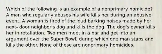 Which of the following is an example of a nonprimary homicide? A man who regularly abuses his wife kills her during an abusive event. A woman is tired of the loud barking noises made by her next- door neighbor's dog and kills the dog. The dog's owner kills her in retaliation. Two men meet in a bar and get into an argument over the Super Bowl, during which one man stabs and kills the other. None of these are nonprimary homicides.