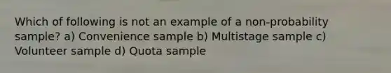 Which of following is not an example of a non-probability sample? a) Convenience sample b) Multistage sample c) Volunteer sample d) Quota sample