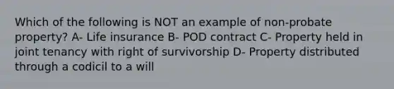 Which of the following is NOT an example of non-probate property? A- Life insurance B- POD contract C- Property held in joint tenancy with right of survivorship D- Property distributed through a codicil to a will