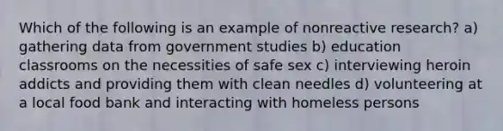 Which of the following is an example of nonreactive research? a) gathering data from government studies b) education classrooms on the necessities of safe sex c) interviewing heroin addicts and providing them with clean needles d) volunteering at a local food bank and interacting with homeless persons