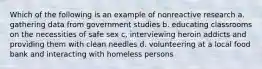 Which of the following is an example of nonreactive research a. gathering data from government studies b. educating classrooms on the necessities of safe sex c, interviewing heroin addicts and providing them with clean needles d. volunteering at a local food bank and interacting with homeless persons