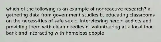 which of the following is an example of nonreactive research? a. gathering data from government studies b. educating classrooms on the necessities of safe sex c. interviewing heroin addicts and providing them with clean needles d. volunteering at a local food bank and interacting with homeless people