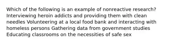 Which of the following is an example of nonreactive research? Interviewing heroin addicts and providing them with clean needles Volunteering at a local food bank and interacting with homeless persons Gathering data from government studies Educating classrooms on the necessities of safe sex