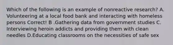 Which of the following is an example of nonreactive research? A. Volunteering at a local food bank and interacting with homeless persons Correct! B .Gathering data from government studies C. Interviewing heroin addicts and providing them with clean needles D.Educating classrooms on the necessities of safe sex