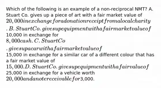 Which of the following is an example of a non-reciprocal NMT? A. Stuart Co. gives up a piece of art with a fair market value of 20,000 in exchange for a donation receipt from a local charity. B. Stuart Co. gives up equipment with a fair market value of10,000 in exchange for 8,000 cash. C. Stuart Co. gives up a car with a fair market value of15,000 in exchange for a similar car of a different colour that has a fair market value of 15,000. D. Stuart Co. gives up equipment with a fair value of25,000 in exchange for a vehicle worth 20,000 and a note receivable for3,000.