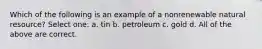 Which of the following is an example of a nonrenewable natural resource? Select one: a. tin b. petroleum c. gold d. All of the above are correct.