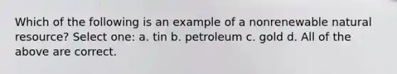 Which of the following is an example of a nonrenewable natural resource? Select one: a. tin b. petroleum c. gold d. All of the above are correct.