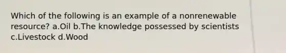 Which of the following is an example of a nonrenewable resource? a.Oil b.The knowledge possessed by scientists c.Livestock d.Wood