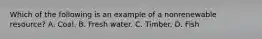 Which of the following is an example of a nonrenewable resource? A. Coal. B. Fresh water. C. Timber. D. Fish