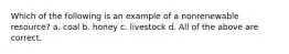 Which of the following is an example of a nonrenewable resource? a. coal b. honey c. livestock d. All of the above are correct.