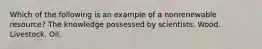 Which of the following is an example of a nonrenewable resource? The knowledge possessed by scientists. Wood. Livestock. Oil.