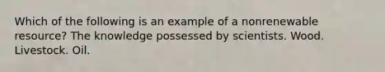 Which of the following is an example of a nonrenewable resource? The knowledge possessed by scientists. Wood. Livestock. Oil.