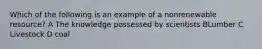 Which of the following is an example of a nonrenewable resource? A The knowledge possessed by scientists BLumber C Livestock D coal