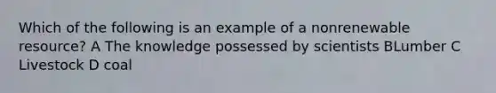 Which of the following is an example of a nonrenewable resource? A The knowledge possessed by scientists BLumber C Livestock D coal