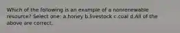 Which of the following is an example of a nonrenewable resource? Select one: a.honey b.livestock c.coal d.All of the above are correct.