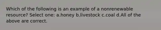 Which of the following is an example of a nonrenewable resource? Select one: a.honey b.livestock c.coal d.All of the above are correct.