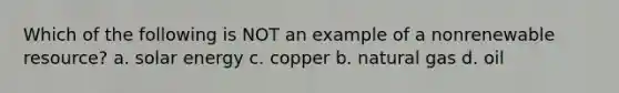 Which of the following is NOT an example of a nonrenewable resource? a. solar energy c. copper b. natural gas d. oil