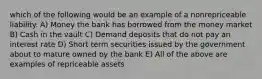 which of the following would be an example of a nonrepriceable liability. A) Money the bank has borrowed from the money market B) Cash in the vault C) Demand deposits that do not pay an interest rate D) Short term securities issued by the government about to mature owned by the bank E) All of the above are examples of repriceable assets