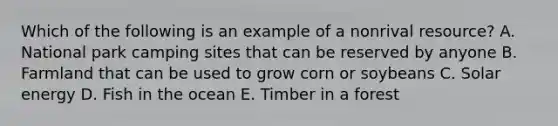 Which of the following is an example of a nonrival resource? A. National park camping sites that can be reserved by anyone B. Farmland that can be used to grow corn or soybeans C. Solar energy D. Fish in the ocean E. Timber in a forest