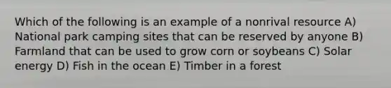 Which of the following is an example of a nonrival resource A) National park camping sites that can be reserved by anyone B) Farmland that can be used to grow corn or soybeans C) Solar energy D) Fish in the ocean E) Timber in a forest