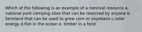 Which of the following is an example of a nonrival resource a. national park camping sites that can be reserved by anyone b. farmland that can be used to grow corn or soyebans c.solar energy d.fish in the ocean e. timber in a forst