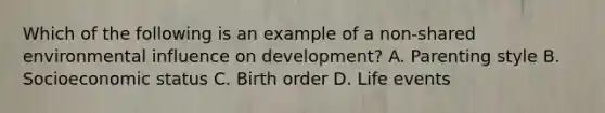 Which of the following is an example of a non-shared environmental influence on development? A. Parenting style B. Socioeconomic status C. Birth order D. Life events