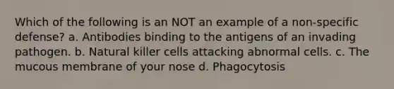 Which of the following is an NOT an example of a non-specific defense? a. Antibodies binding to the antigens of an invading pathogen. b. Natural killer cells attacking abnormal cells. c. The mucous membrane of your nose d. Phagocytosis