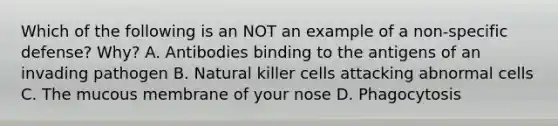 Which of the following is an NOT an example of a non-specific defense? Why? A. Antibodies binding to the antigens of an invading pathogen B. Natural killer cells attacking abnormal cells C. The mucous membrane of your nose D. Phagocytosis