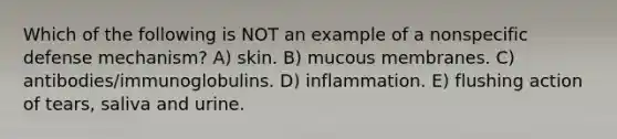 Which of the following is NOT an example of a nonspecific defense mechanism? A) skin. B) mucous membranes. C) antibodies/immunoglobulins. D) inflammation. E) flushing action of tears, saliva and urine.