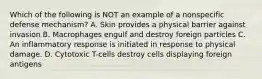 Which of the following is NOT an example of a nonspecific defense mechanism? A. Skin provides a physical barrier against invasion B. Macrophages engulf and destroy foreign particles C. An inflammatory response is initiated in response to physical damage. D. Cytotoxic T-cells destroy cells displaying foreign antigens