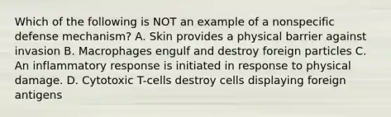 Which of the following is NOT an example of a nonspecific defense mechanism? A. Skin provides a physical barrier against invasion B. Macrophages engulf and destroy foreign particles C. An inflammatory response is initiated in response to physical damage. D. Cytotoxic T-cells destroy cells displaying foreign antigens