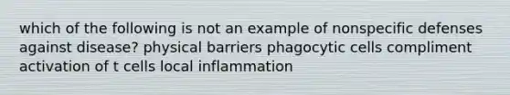 which of the following is not an example of nonspecific defenses against disease? physical barriers phagocytic cells compliment activation of t cells local inflammation