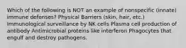 Which of the following is NOT an example of nonspecific (innate) immune defenses? Physical Barriers (skin, hair, etc.) Immunological surveillance by NK cells Plasma cell production of antibody Antimicrobial proteins like interferon Phagocytes that engulf and destroy pathogens.