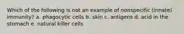 Which of the following is not an example of nonspecific (innate) immunity? a. phagocytic cells b. skin c. antigens d. acid in the stomach e. natural killer cells