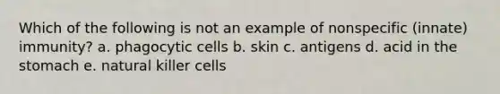 Which of the following is not an example of nonspecific (innate) immunity? a. phagocytic cells b. skin c. antigens d. acid in the stomach e. natural killer cells