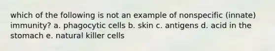 which of the following is not an example of nonspecific (innate) immunity? a. phagocytic cells b. skin c. antigens d. acid in the stomach e. natural killer cells