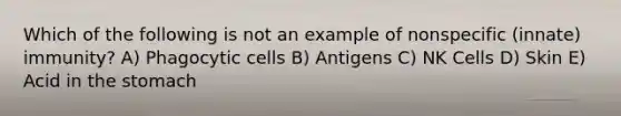 Which of the following is not an example of nonspecific (innate) immunity? A) Phagocytic cells B) Antigens C) NK Cells D) Skin E) Acid in <a href='https://www.questionai.com/knowledge/kLccSGjkt8-the-stomach' class='anchor-knowledge'>the stomach</a>