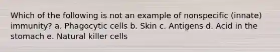 Which of the following is not an example of nonspecific (innate) immunity? a. Phagocytic cells b. Skin c. Antigens d. Acid in the stomach e. Natural killer cells