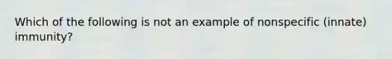 Which of the following is not an example of nonspecific (innate) immunity?