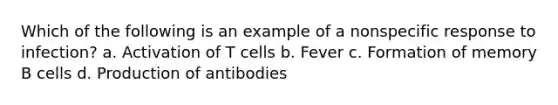 Which of the following is an example of a nonspecific response to infection? a. Activation of T cells b. Fever c. Formation of memory B cells d. Production of antibodies