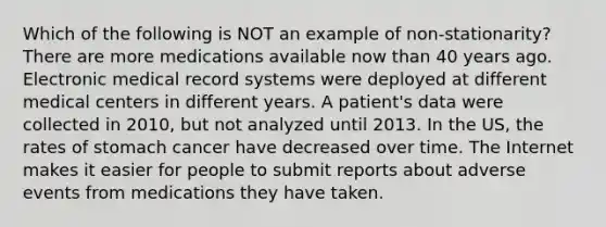 Which of the following is NOT an example of non-stationarity? There are more medications available now than 40 years ago. Electronic medical record systems were deployed at different medical centers in different years. A patient's data were collected in 2010, but not analyzed until 2013. In the US, the rates of stomach cancer have decreased over time. The Internet makes it easier for people to submit reports about adverse events from medications they have taken.