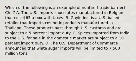 Which of the following is an example of nontariff trade​ barrier? Ch. 7 A. The U.S. imports chocolates manufactured in Belgium that cost​ 65 a box with taxes. B. Gayle Inc. is a​ U.S.-based retailer that imports cosmetic products manufactured in Thailand. These products pass through U.S. customs and are subject to a 5 percent import duty. C. Spices imported from India to the U.S. for sale in the domestic market are subject to a 10 percent import duty. D. The U.S. Department of Commerce announced that white sugar imports will be limited to​ 7,500 million tons.