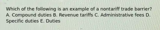 Which of the following is an example of a nontariff trade barrier? A. Compound duties B. Revenue tariffs C. Administrative fees D. Specific duties E. Duties